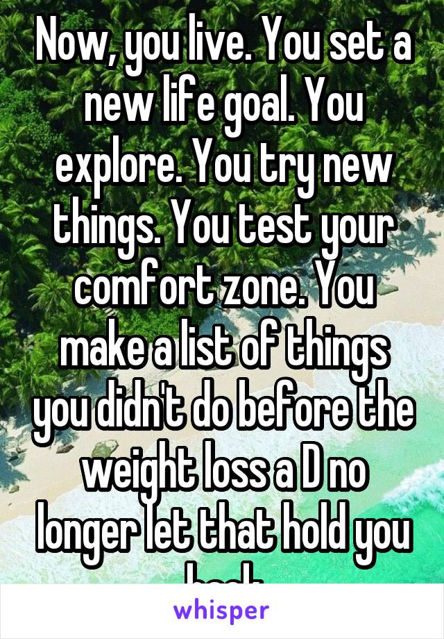 Now, you live. You set a new life goal. You explore. You try new things. You test your comfort zone. You make a list of things you didn't do before the weight loss a D no longer let that hold you back