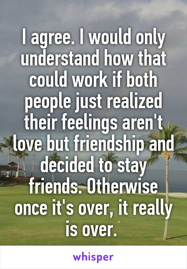 I agree. I would only understand how that could work if both people just realized their feelings aren't love but friendship and decided to stay friends. Otherwise once it's over, it really is over. 