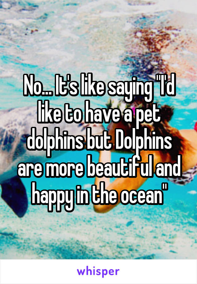 No... It's like saying "I'd like to have a pet dolphins but Dolphins are more beautiful and happy in the ocean"