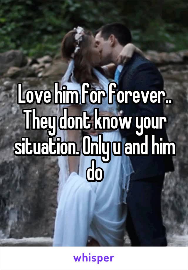 Love him for forever.. They dont know your situation. Only u and him do