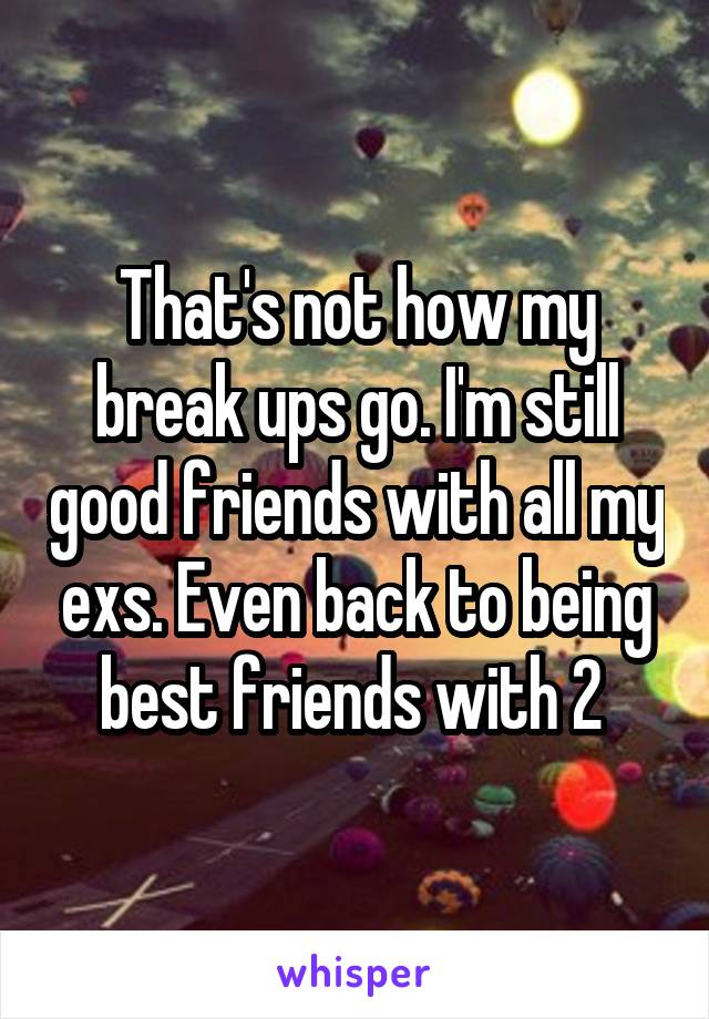 That's not how my break ups go. I'm still good friends with all my exs. Even back to being best friends with 2 