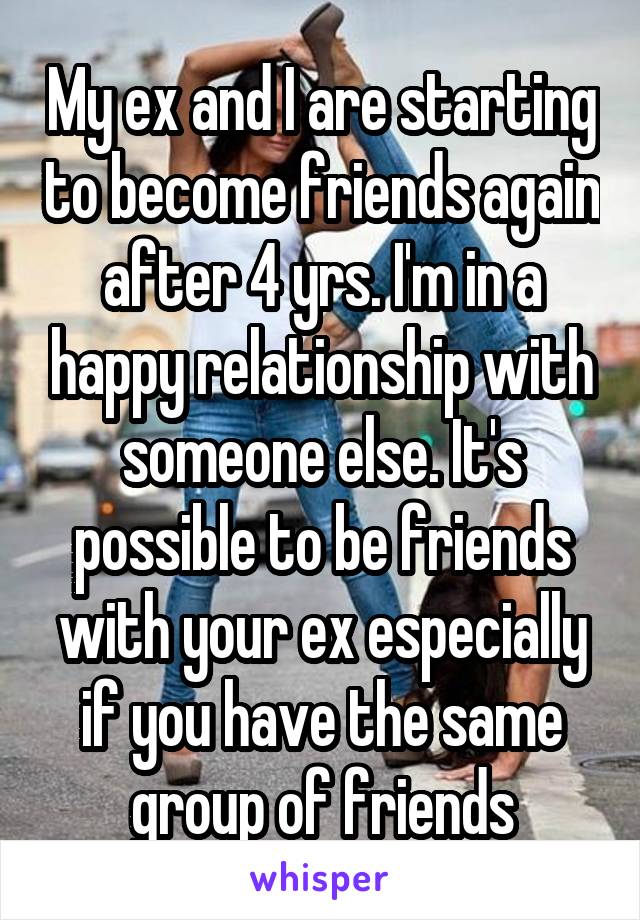 My ex and I are starting to become friends again after 4 yrs. I'm in a happy relationship with someone else. It's possible to be friends with your ex especially if you have the same group of friends