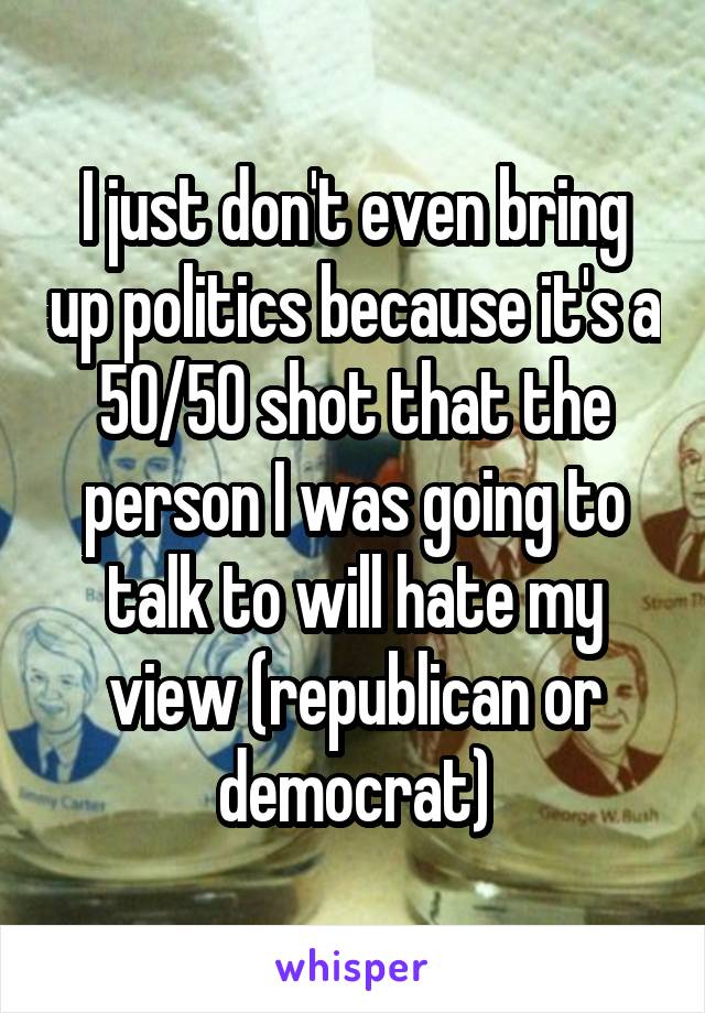 I just don't even bring up politics because it's a 50/50 shot that the person I was going to talk to will hate my view (republican or democrat)