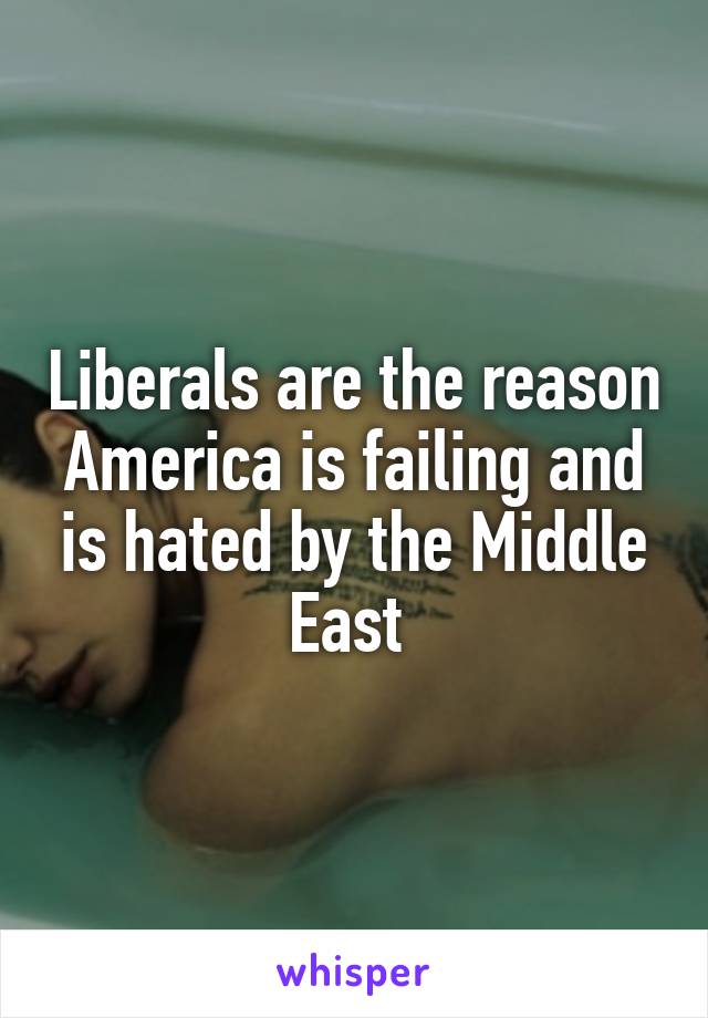 Liberals are the reason America is failing and is hated by the Middle East 