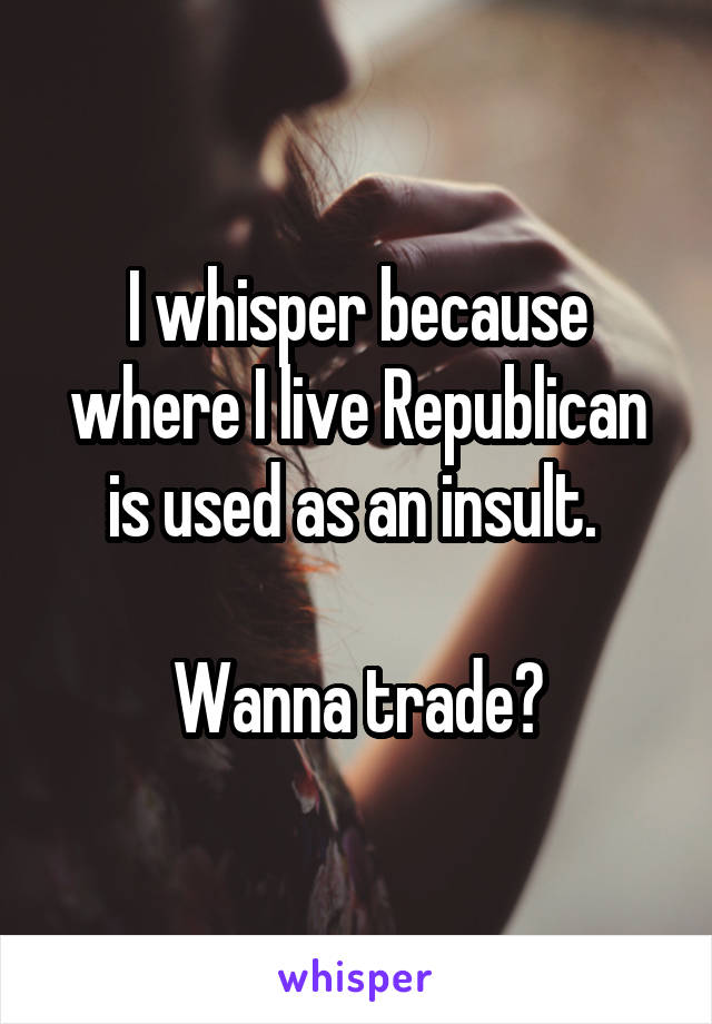 I whisper because where I live Republican is used as an insult. 

Wanna trade?