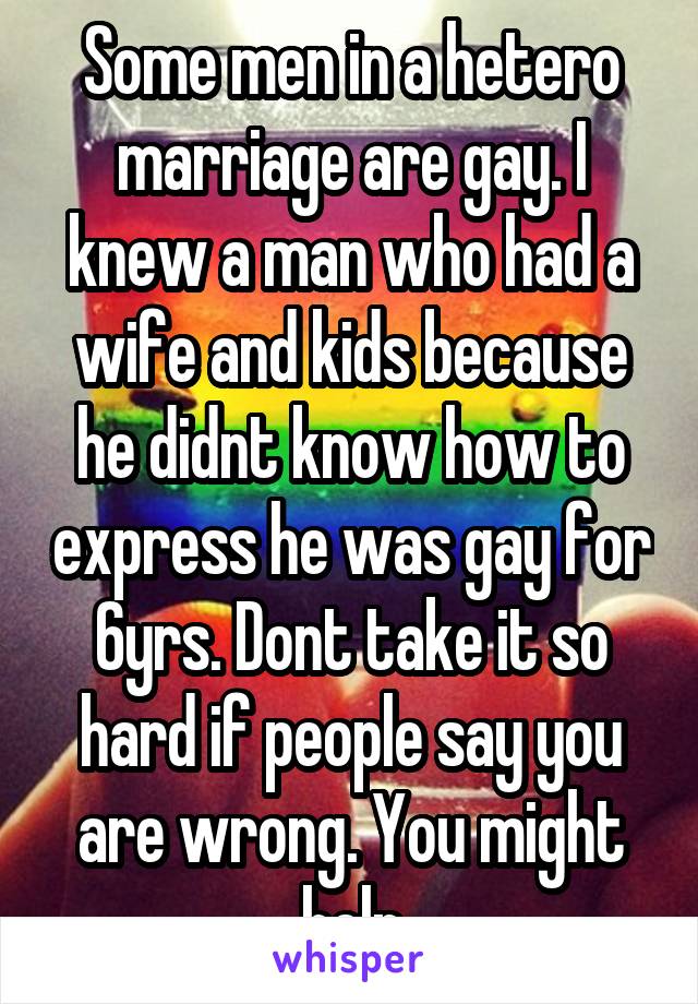 Some men in a hetero marriage are gay. I knew a man who had a wife and kids because he didnt know how to express he was gay for 6yrs. Dont take it so hard if people say you are wrong. You might help