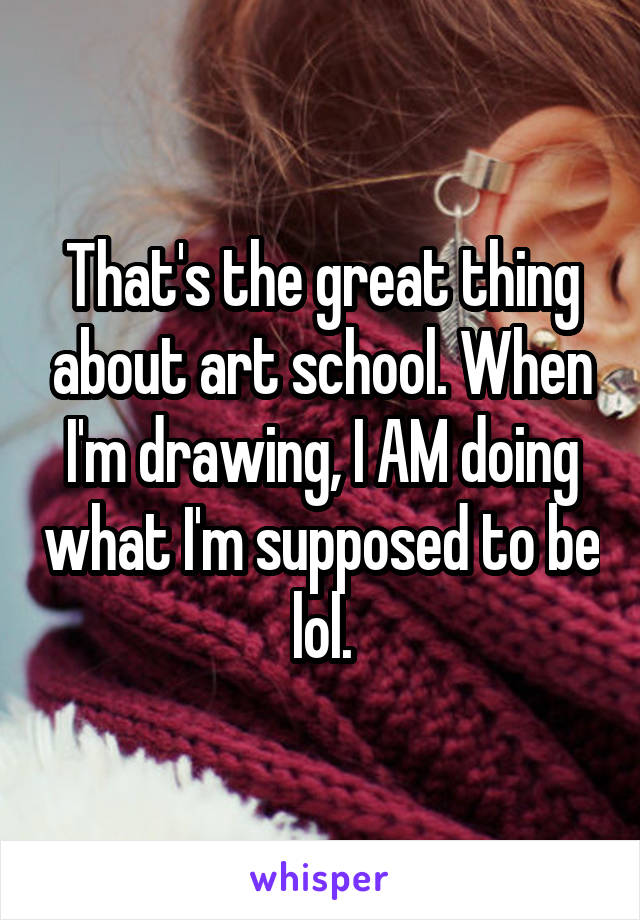 That's the great thing about art school. When I'm drawing, I AM doing what I'm supposed to be lol.
