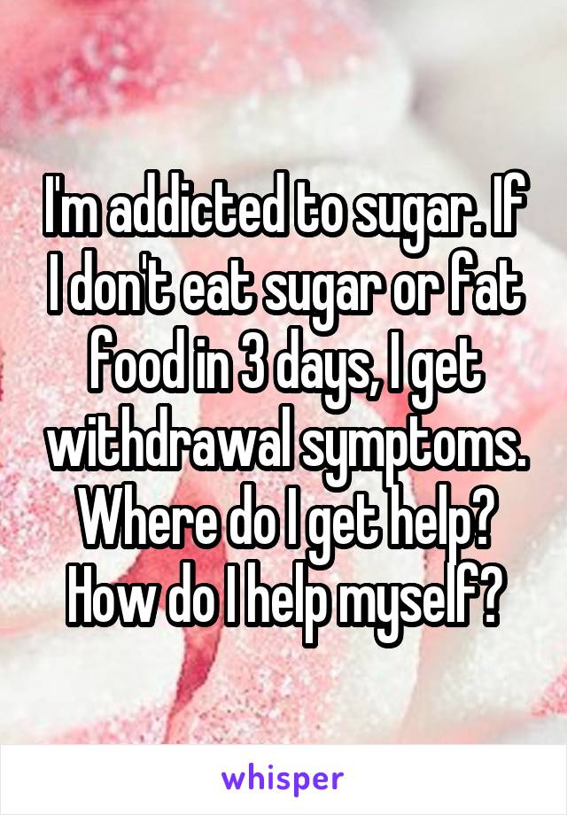 I'm addicted to sugar. If I don't eat sugar or fat food in 3 days, I get withdrawal symptoms. Where do I get help? How do I help myself?