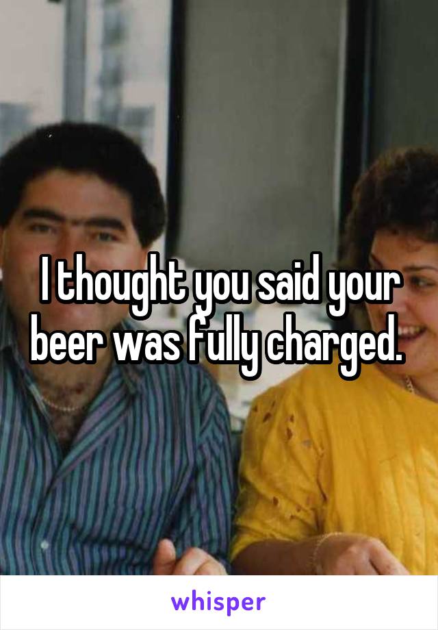 I thought you said your beer was fully charged. 