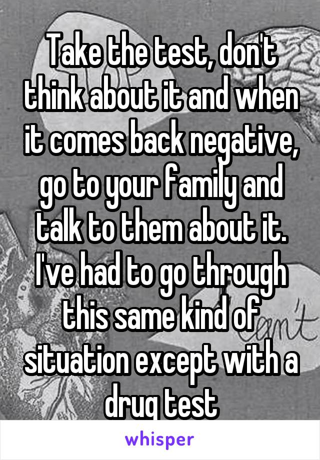 Take the test, don't think about it and when it comes back negative, go to your family and talk to them about it. I've had to go through this same kind of situation except with a drug test