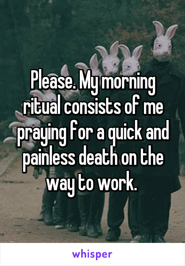 Please. My morning ritual consists of me praying for a quick and painless death on the way to work. 