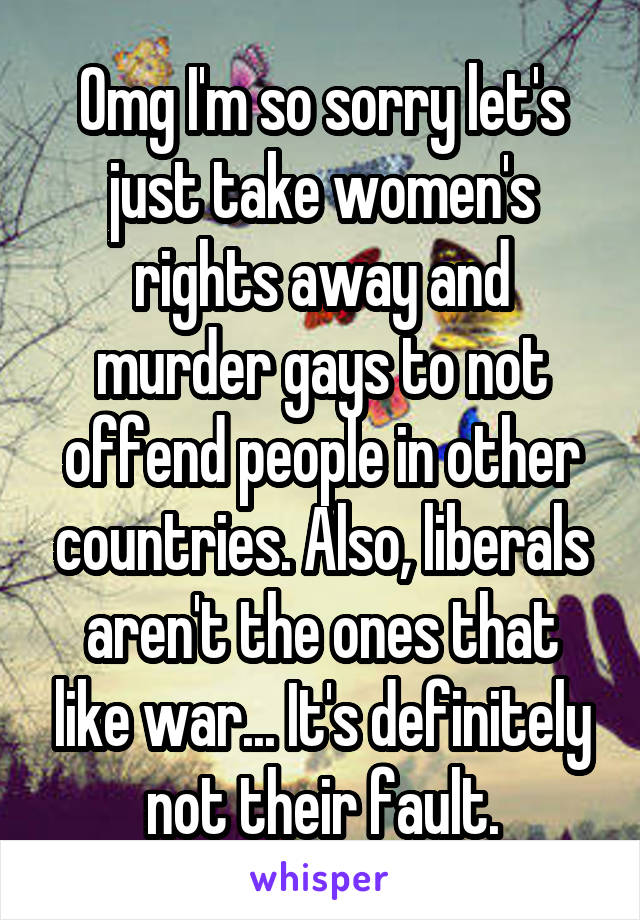 Omg I'm so sorry let's just take women's rights away and murder gays to not offend people in other countries. Also, liberals aren't the ones that like war... It's definitely not their fault.