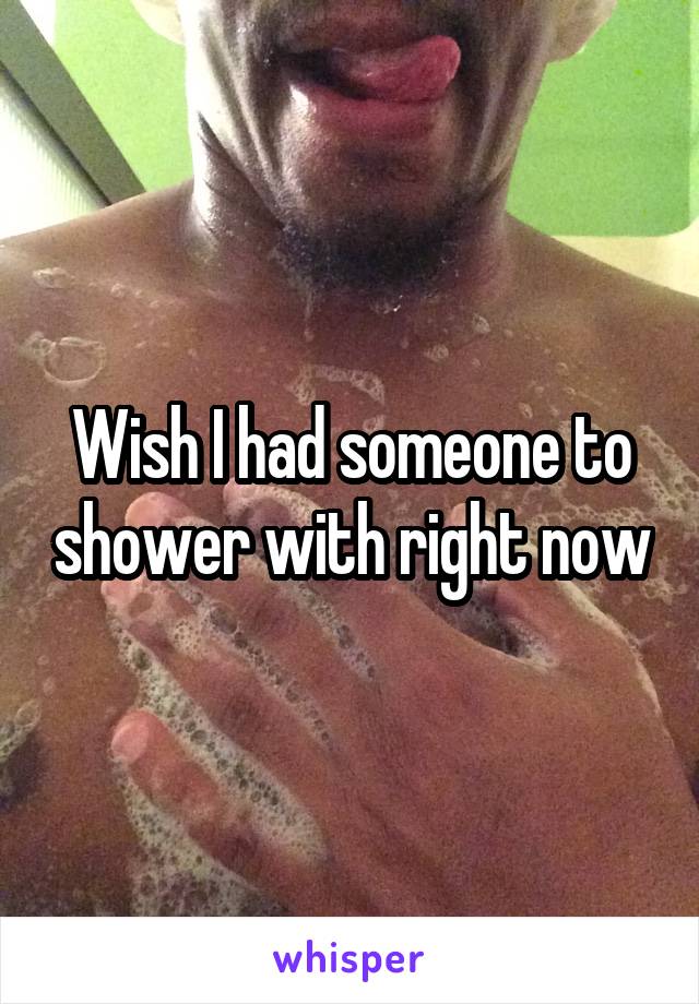 Wish I had someone to shower with right now