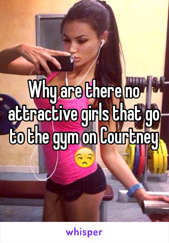 Why are there no attractive girls that go to the gym on Courtney 😒