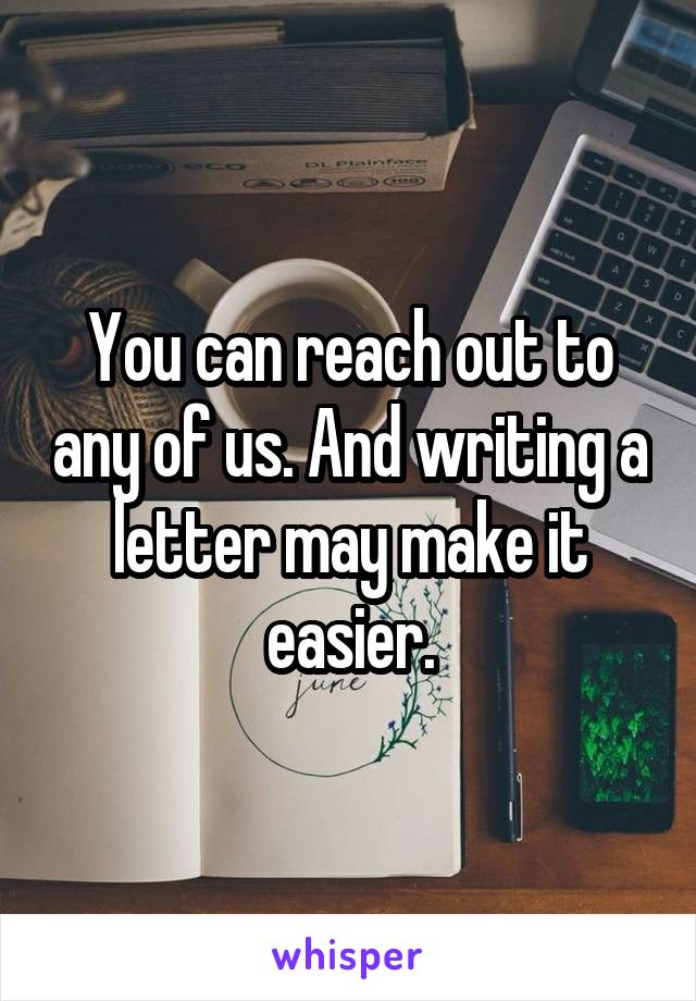 You can reach out to any of us. And writing a letter may make it easier.