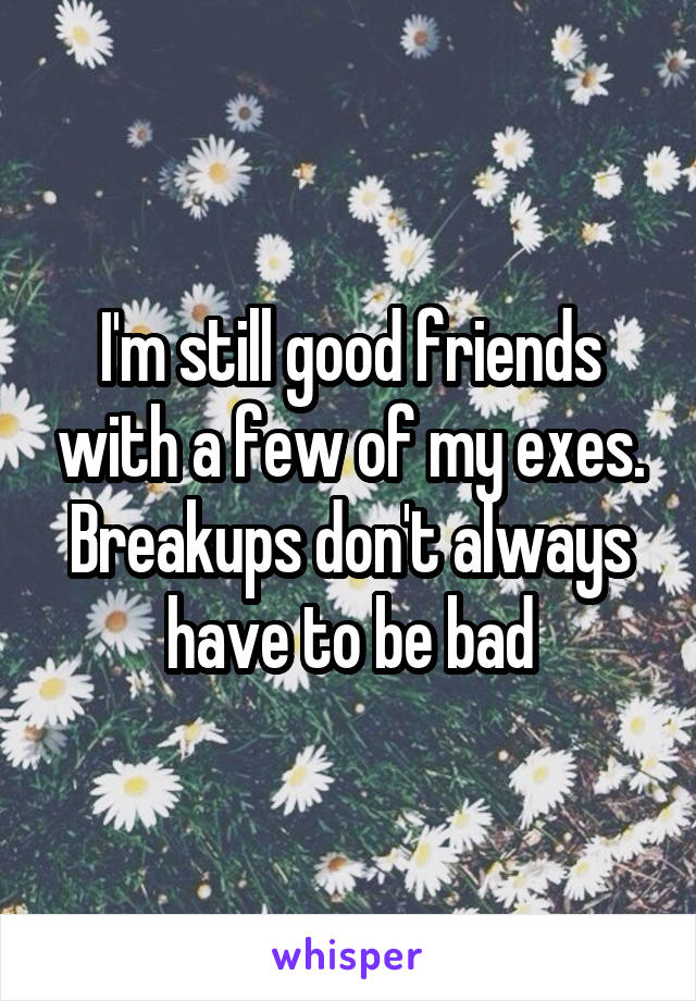 I'm still good friends with a few of my exes. Breakups don't always have to be bad