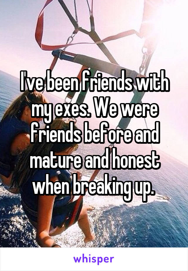 I've been friends with my exes. We were friends before and mature and honest when breaking up. 