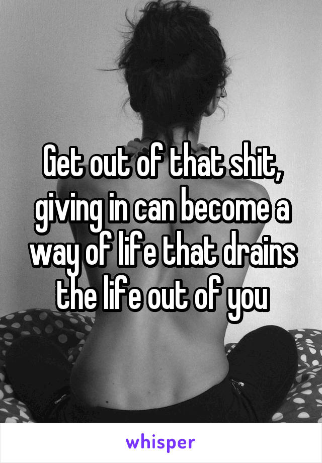 Get out of that shit, giving in can become a way of life that drains the life out of you