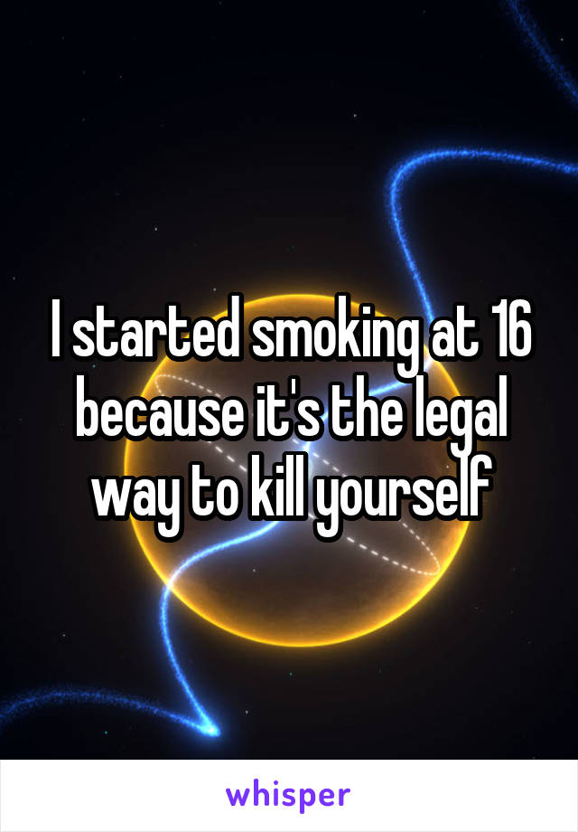 I started smoking at 16 because it's the legal way to kill yourself