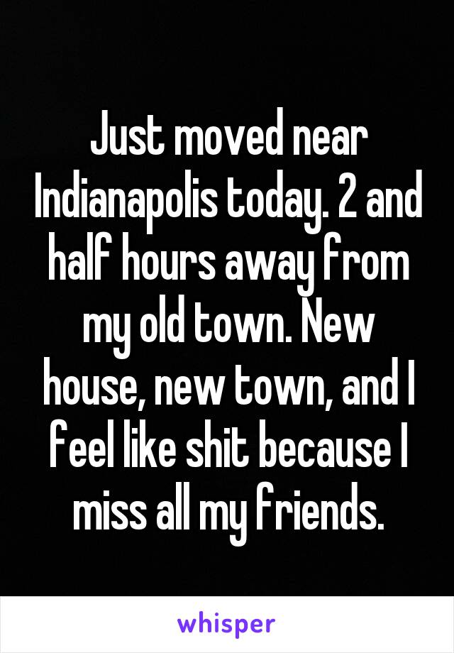 Just moved near Indianapolis today. 2 and half hours away from my old town. New house, new town, and I feel like shit because I miss all my friends.