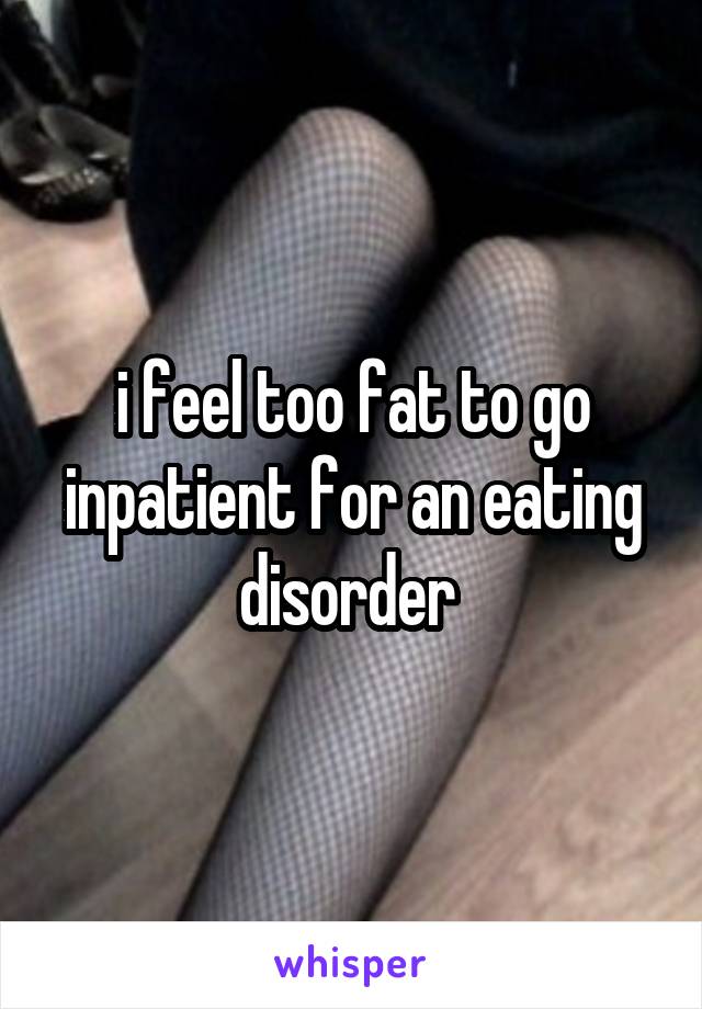 i feel too fat to go inpatient for an eating disorder 