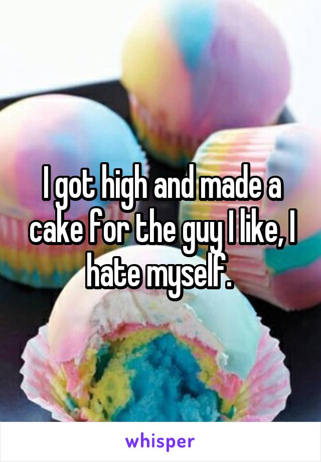 I got high and made a cake for the guy I like, I hate myself. 