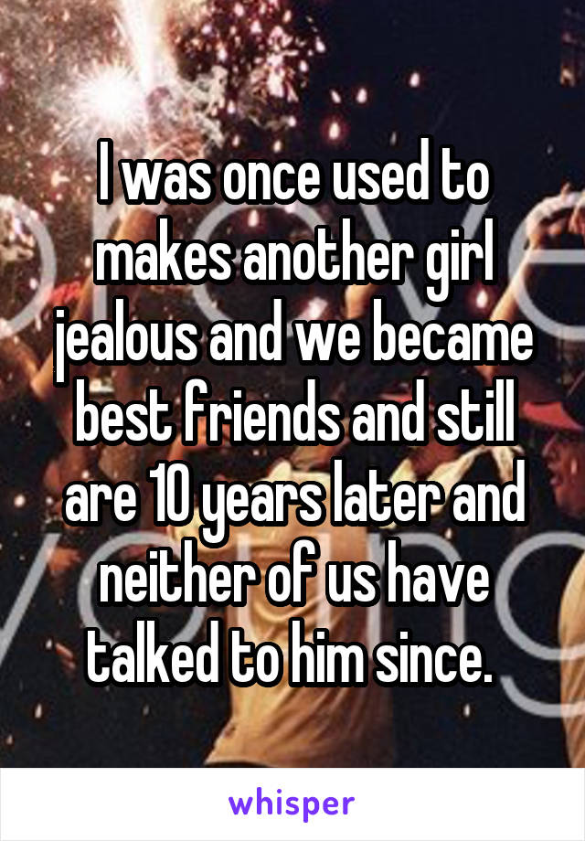 I was once used to makes another girl jealous and we became best friends and still are 10 years later and neither of us have talked to him since. 