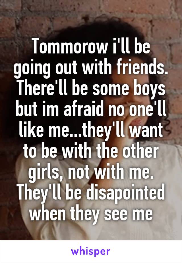 Tommorow i'll be going out with friends. There'll be some boys but im afraid no one'll like me...they'll want to be with the other girls, not with me. They'll be disapointed when they see me