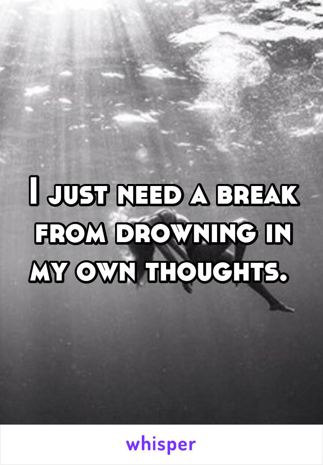 I just need a break from drowning in my own thoughts. 