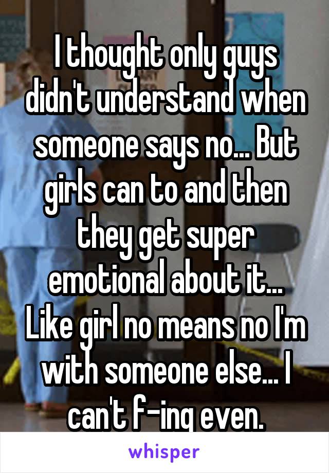 I thought only guys didn't understand when someone says no... But girls can to and then they get super emotional about it... Like girl no means no I'm with someone else... I can't f-ing even.