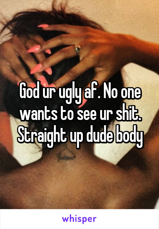 God ur ugly af. No one wants to see ur shit. Straight up dude body