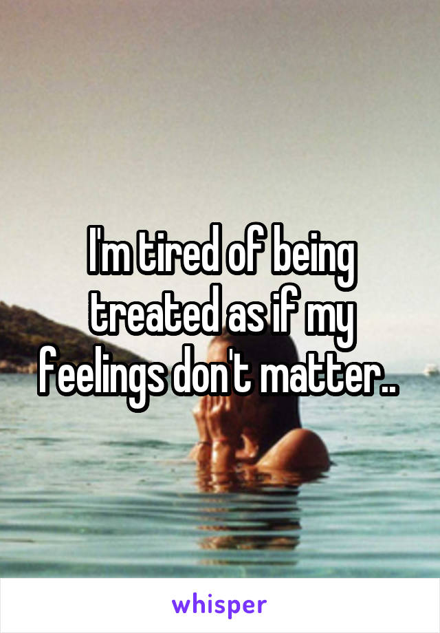 I'm tired of being treated as if my feelings don't matter.. 
