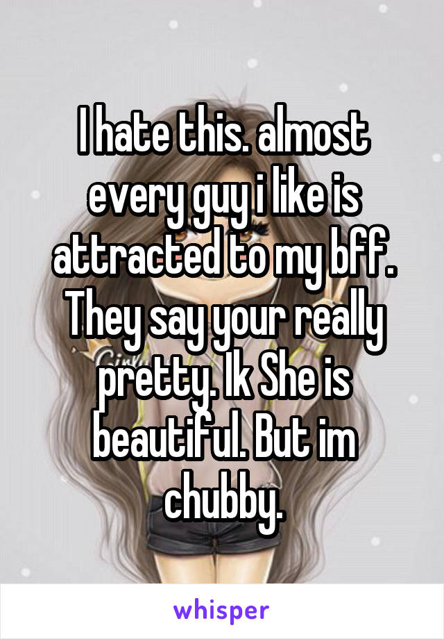 I hate this. almost every guy i like is attracted to my bff. They say your really pretty. Ik She is beautiful. But im chubby.