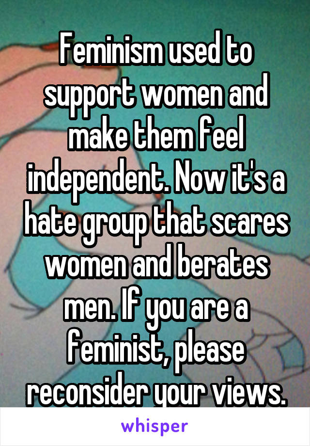 Feminism used to support women and make them feel independent. Now it's a hate group that scares women and berates men. If you are a feminist, please reconsider your views.