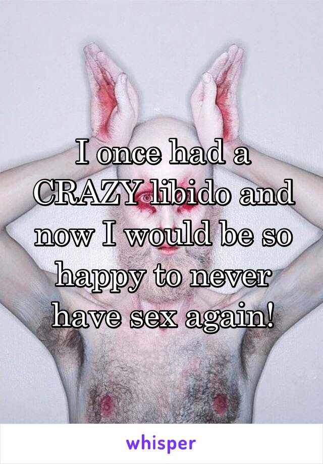 I once had a CRAZY libido and now I would be so happy to never have sex again!