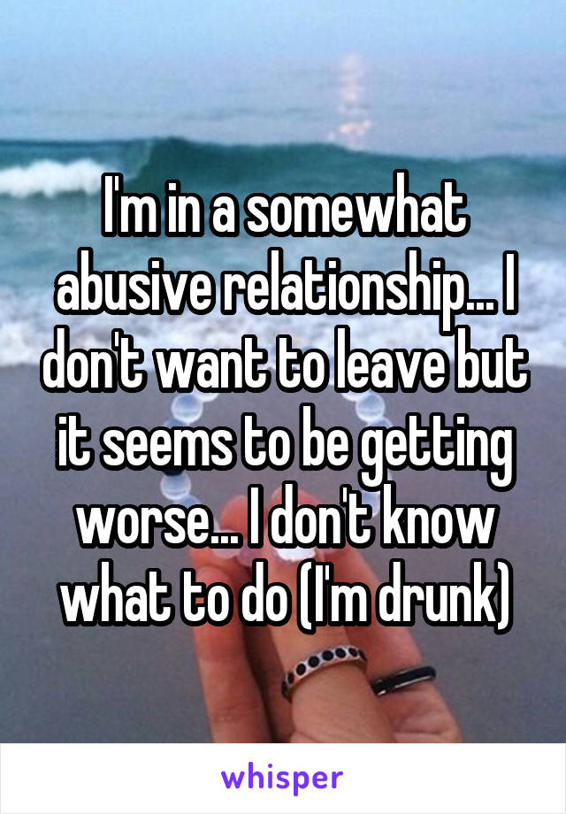 I'm in a somewhat abusive relationship... I don't want to leave but it seems to be getting worse... I don't know what to do (I'm drunk)
