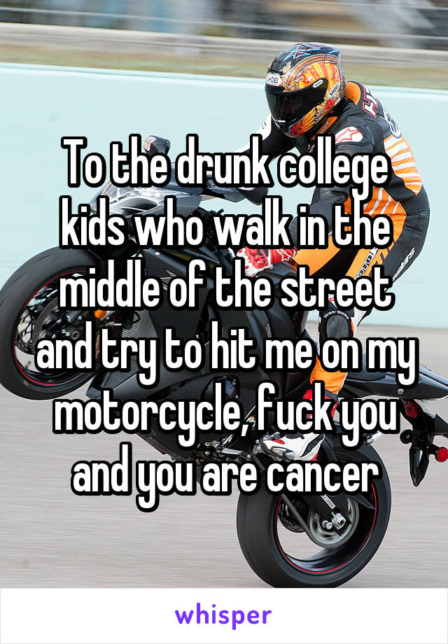 To the drunk college kids who walk in the middle of the street and try to hit me on my motorcycle, fuck you and you are cancer