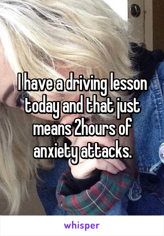 I have a driving lesson today and that just means 2hours of anxiety attacks.