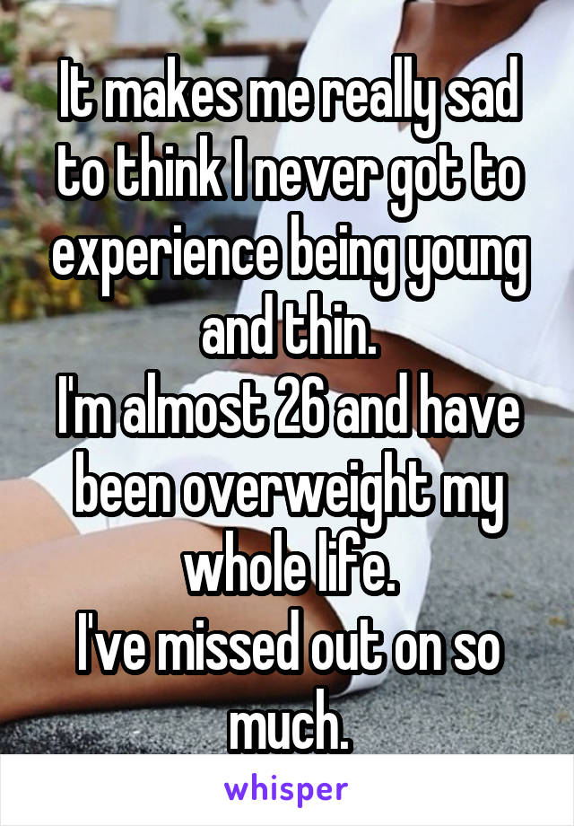 It makes me really sad to think I never got to experience being young and thin.
I'm almost 26 and have been overweight my whole life.
I've missed out on so much.