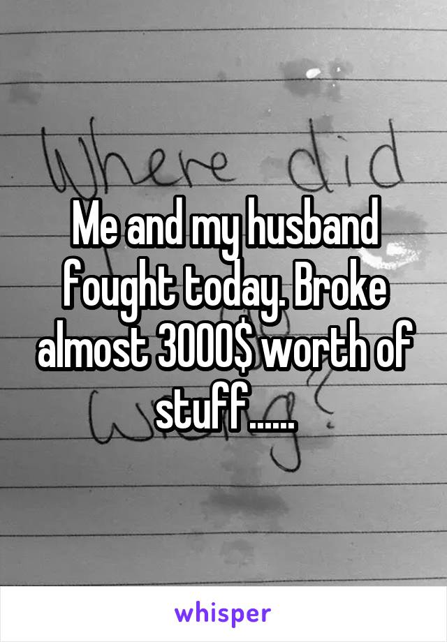 Me and my husband fought today. Broke almost 3000$ worth of stuff......