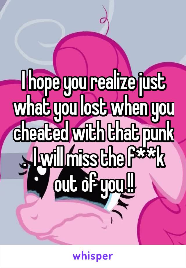 I hope you realize just what you lost when you cheated with that punk .  I will miss the f**k out of you !!