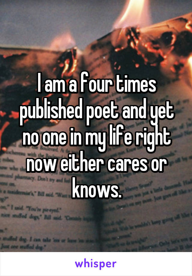 I am a four times published poet and yet no one in my life right now either cares or knows.