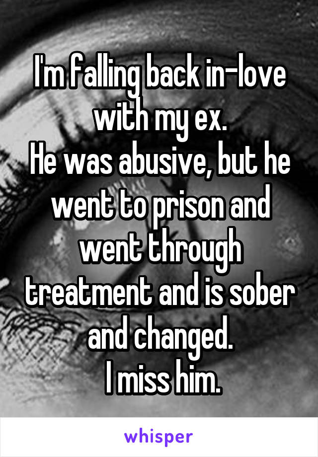 I'm falling back in-love with my ex.
He was abusive, but he went to prison and went through treatment and is sober and changed.
 I miss him.