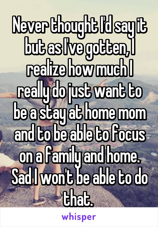 Never thought I'd say it but as I've gotten, I realize how much I really do just want to be a stay at home mom and to be able to focus on a family and home. Sad I won't be able to do that. 