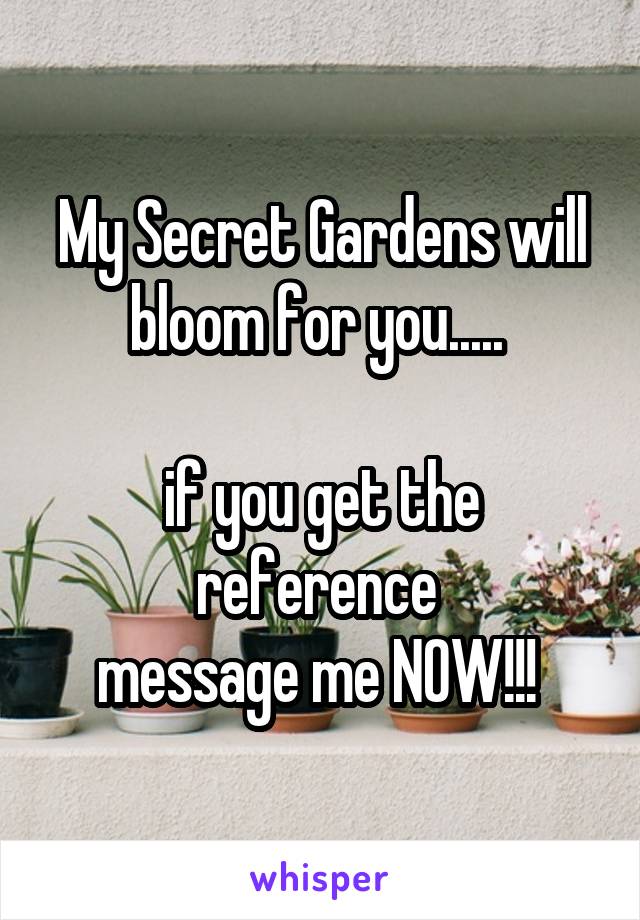 My Secret Gardens will bloom for you..... 

if you get the reference 
message me NOW!!! 