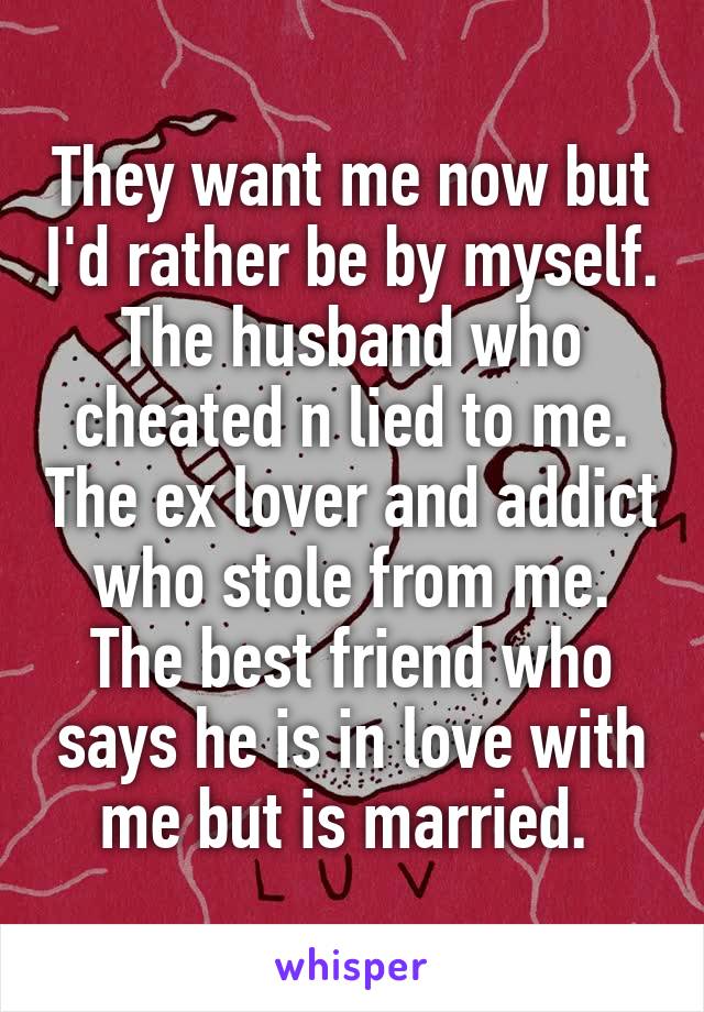 They want me now but I'd rather be by myself. The husband who cheated n lied to me. The ex lover and addict who stole from me. The best friend who says he is in love with me but is married. 