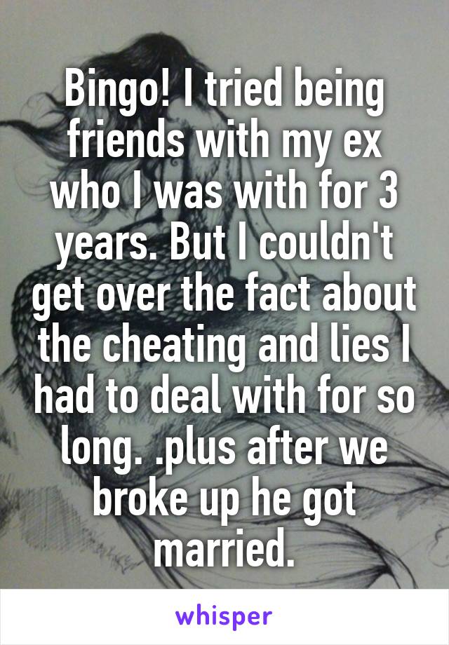 Bingo! I tried being friends with my ex who I was with for 3 years. But I couldn't get over the fact about the cheating and lies I had to deal with for so long. .plus after we broke up he got married.