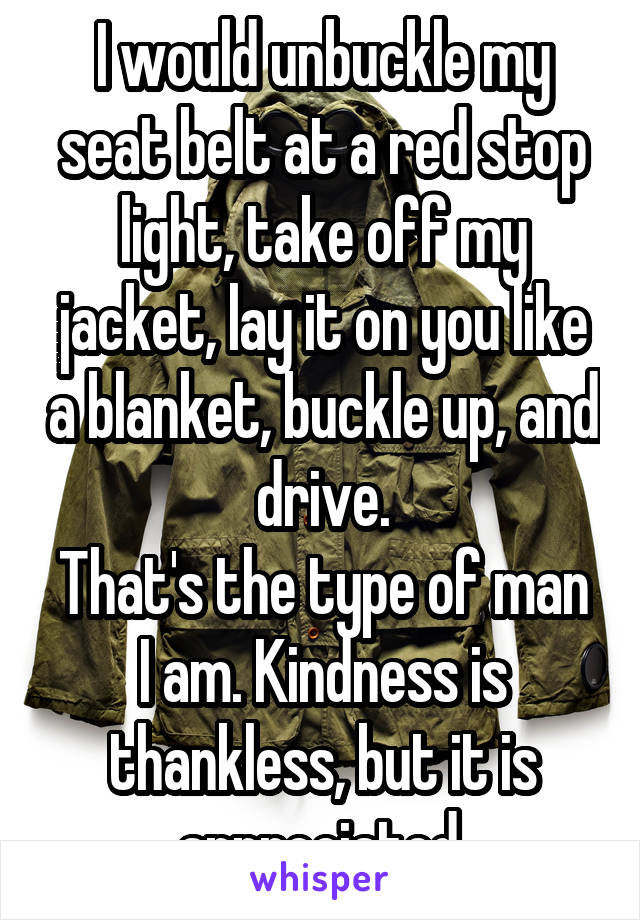 I would unbuckle my seat belt at a red stop light, take off my jacket, lay it on you like a blanket, buckle up, and drive.
That's the type of man I am. Kindness is thankless, but it is appreciated.