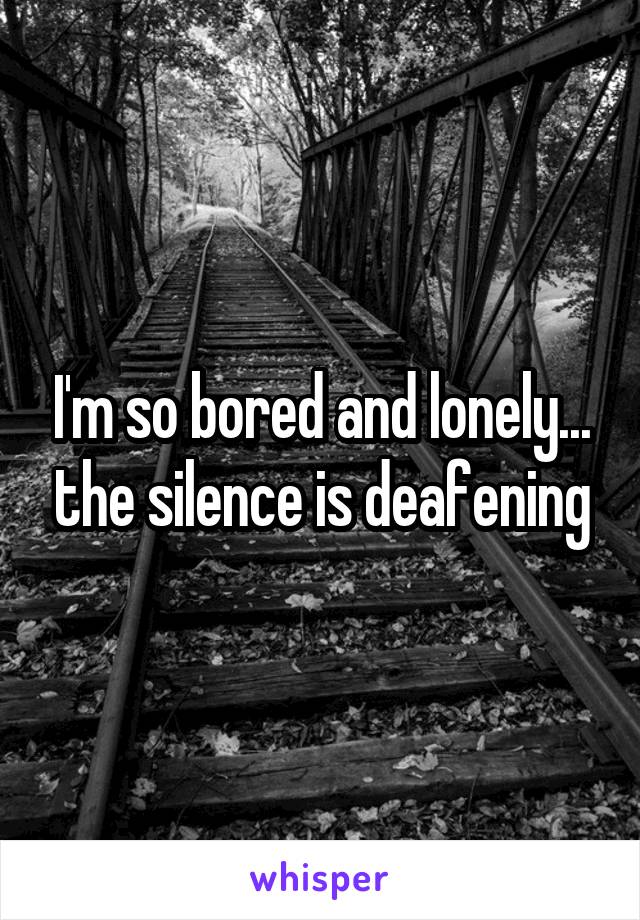 I'm so bored and lonely... the silence is deafening