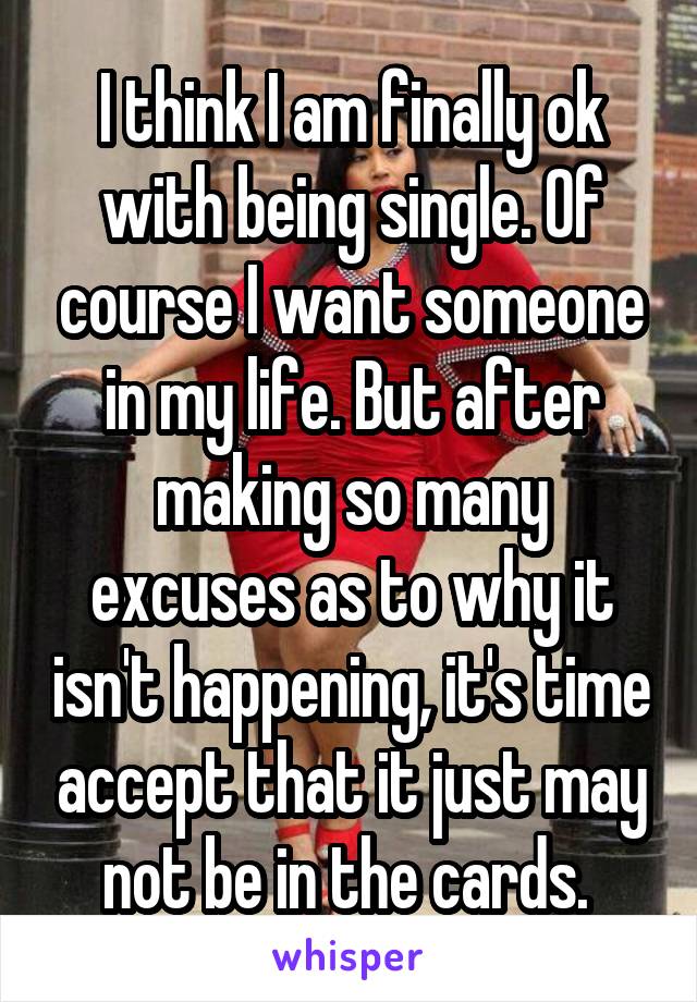 I think I am finally ok with being single. Of course I want someone in my life. But after making so many excuses as to why it isn't happening, it's time accept that it just may not be in the cards. 
